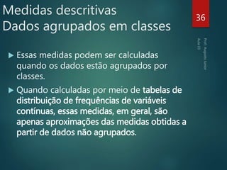 Medidas descritivas
Dados agrupados em classes
 Essas medidas podem ser calculadas
quando os dados estão agrupados por
classes.
 Quando calculadas por meio de tabelas de
distribuição de frequências de variáveis
contínuas, essas medidas, em geral, são
apenas aproximações das medidas obtidas a
partir de dados não agrupados.
36
 