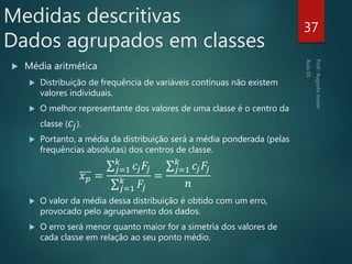  Média aritmética
 Distribuição de frequência de variáveis contínuas não existem
valores individuais.
 O melhor representante dos valores de uma classe é o centro da
classe ( 𝑐𝑗).
 Portanto, a média da distribuição será a média ponderada (pelas
frequências absolutas) dos centros de classe.
𝑥 𝑝 =
𝑗=1
𝑘
𝑐𝑗 𝐹𝑗
𝑗=1
𝑘
𝐹𝑗
=
𝑗=1
𝑘
𝑐𝑗 𝐹𝑗
𝑛
 O valor da média dessa distribuição é obtido com um erro,
provocado pelo agrupamento dos dados.
 O erro será menor quanto maior for a simetria dos valores de
cada classe em relação ao seu ponto médio.
37
Medidas descritivas
Dados agrupados em classes
 