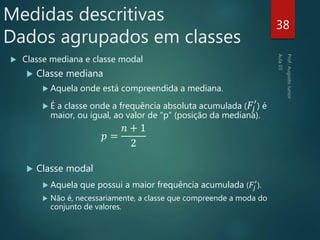  Classe mediana e classe modal
 Classe mediana
 Aquela onde está compreendida a mediana.
 É a classe onde a frequência absoluta acumulada ( 𝐹𝑗
′
) é
maior, ou igual, ao valor de “p” (posição da mediana).
𝑝 =
𝑛 + 1
2
 Classe modal
 Aquela que possui a maior frequência acumulada ( 𝐹𝑗
′
).
 Não é, necessariamente, a classe que compreende a moda do
conjunto de valores.
38
Medidas descritivas
Dados agrupados em classes
 