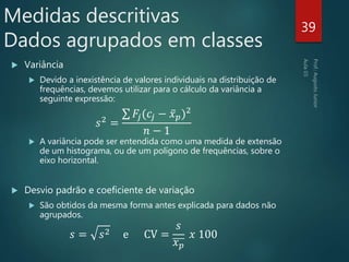  Variância
 Devido a inexistência de valores individuais na distribuição de
frequências, devemos utilizar para o cálculo da variância a
seguinte expressão:
𝑠2 =
𝐹𝑗(𝑐𝑗 − 𝑥 𝑝)2
𝑛 − 1
 A variância pode ser entendida como uma medida de extensão
de um histograma, ou de um polígono de frequências, sobre o
eixo horizontal.
 Desvio padrão e coeficiente de variação
 São obtidos da mesma forma antes explicada para dados não
agrupados.
𝑠 = 𝑠2 e CV =
𝑠
𝑥 𝑝
𝑥 100
39
Medidas descritivas
Dados agrupados em classes
 