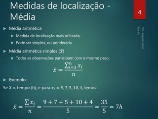 Medidas de localização -
Média
 Média aritmética
 Medida de localização mais utilizada;
 Pode ser simples, ou ponderada.
 Média aritmética simples ( 𝑥)
 Todas as observações participam com o mesmo peso.
𝑥 =
𝑖=1
𝑛
𝑥𝑖
𝑛
 Exemplo:
Se X = tempo (h), e para 𝑥𝑖 = 9, 7, 5, 10, 4, temos:
𝑥 =
𝑥𝑖
𝑛
=
9 + 7 + 5 + 10 + 4
5
=
35
5
= 7ℎ
4
 