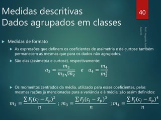  Medidas de formato
 As expressões que definem os coeficientes de assimetria e de curtose também
permanecem as mesmas que para os dados não agrupados.
 São elas (assimetria e curtose), respectivamente:
𝑎3 =
𝑚3
𝑚2 𝑚2
𝑒 𝑎4 =
𝑚4
𝑚2
2
 Os momentos centrados da média, utilizado para esses coeficientes, pelas
mesmas razões já mencionadas para a variância e á média, são assim definidos:
𝑚2 =
𝐹𝑗(𝑐𝑗 − 𝑥 𝑝)2
𝑛
; 𝑚3 =
𝐹𝑗(𝑐𝑗 − 𝑥 𝑝)3
𝑛
; 𝑚4 =
𝐹𝑗(𝑐𝑗 − 𝑥 𝑝)4
𝑛
40Medidas descritivas
Dados agrupados em classes
 