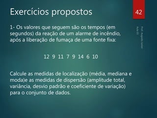 Exercícios propostos
1- Os valores que seguem são os tempos (em
segundos) da reação de um alarme de incêndio,
após a liberação de fumaça de uma fonte fixa:
12 9 11 7 9 14 6 10
Calcule as medidas de localização (média, mediana e
moda)e as medidas de dispersão (amplitude total,
variância, desvio padrão e coeficiente de variação)
para o conjunto de dados.
42
 