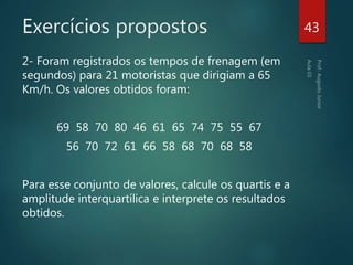 Exercícios propostos
2- Foram registrados os tempos de frenagem (em
segundos) para 21 motoristas que dirigiam a 65
Km/h. Os valores obtidos foram:
69 58 70 80 46 61 65 74 75 55 67
56 70 72 61 66 58 68 70 68 58
Para esse conjunto de valores, calcule os quartis e a
amplitude interquartílica e interprete os resultados
obtidos.
43
 