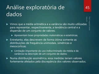 Análise exploratória de
dados
 Vimos que a média aritmética e a variância são muito utilizadas
para representar, respectivamente, a tendência central e a
dispersão de um conjunto de valores.
 Apresentam boas propriedades matemáticas e estatísticas.
 Entretanto, elas descrevem de forma ótima somente as
distribuições de frequência unimodais, simétricas e
mesocúrticas.
 Limitação importante do uso indiscriminado da média e da
variância na descrição de um conjunto de dados.
 Numa distribuição assimétrica, essa medidas teriam valores
fortemente afetados pela discrepância dos valores observados.
45
 