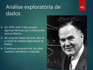Análise exploratória de
dados
 Em 1970, Jonh Tukey propôs
algumas técnicas que contornavam
esse problema;
 Ao conjunto dessa técnicas, deu-se
o nome de Análise Exploratória de
Dados;
 O enfoque proposto era de obter
medidas resistentes e robustas.
46
 