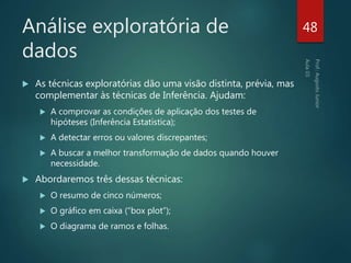 Análise exploratória de
dados
 As técnicas exploratórias dão uma visão distinta, prévia, mas
complementar às técnicas de Inferência. Ajudam:
 A comprovar as condições de aplicação dos testes de
hipóteses (Inferência Estatística);
 A detectar erros ou valores discrepantes;
 A buscar a melhor transformação de dados quando houver
necessidade.
 Abordaremos três dessas técnicas:
 O resumo de cinco números;
 O gráfico em caixa (“box plot”);
 O diagrama de ramos e folhas.
48
 