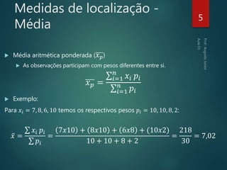 Medidas de localização -
Média
 Média aritmética ponderada ( 𝑥 𝑝)
 As observações participam com pesos diferentes entre si.
𝑥 𝑝 =
𝑖=1
𝑛
𝑥𝑖 𝑝𝑖
𝑖=1
𝑛
𝑝𝑖
 Exemplo:
Para 𝑥𝑖 = 7, 8, 6, 10 temos os respectivos pesos 𝑝𝑖 = 10, 10, 8, 2:
𝑥 =
𝑥𝑖 𝑝𝑖
𝑝𝑖
=
7𝑥10 + 8𝑥10 + 6𝑥8 + (10𝑥2)
10 + 10 + 8 + 2
=
218
30
= 7,02
5
 