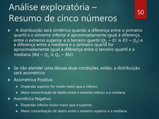 Análise exploratória –
Resumo de cinco números
 A distribuição será simétrica quando a diferença entre o primeiro
quartil e o extremo inferior é aproximadamente igual à diferença
entre o extremo superior e o terceiro quartil (𝑄1 − 𝐸𝐼 ≅ 𝐸𝑆 − 𝑄3) e
a diferença entre a mediana e o primeiro quartil for
aproximadamente igual à diferença entre o terceiro quartil e a
mediana (Md − 𝑄1 ≅ 𝑄3 − 𝑀𝑑).
 Se não atender uma dessas duas condições, então, a distribuição
será assimétrica.
 Assimétrica Positiva:
 Dispersão superior for muito maior que a inferior;
 Maior concentração de dados entre o extremo inferior e a mediana.
 Assimétrica Negativa:
 Dispersão inferior muito maior que a superior;
 Maior concentração de dados entre o extremo superior e a mediana.
50
 