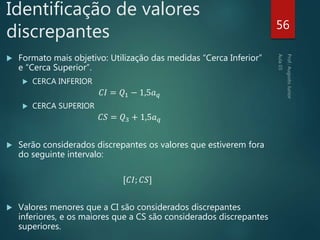  Formato mais objetivo: Utilização das medidas “Cerca Inferior”
e “Cerca Superior”.
 CERCA INFERIOR
𝐶𝐼 = 𝑄1 − 1,5𝑎 𝑞
 CERCA SUPERIOR
𝐶𝑆 = 𝑄3 + 1,5𝑎 𝑞
 Serão considerados discrepantes os valores que estiverem fora
do seguinte intervalo:
[𝐶𝐼; 𝐶𝑆]
 Valores menores que a CI são considerados discrepantes
inferiores, e os maiores que a CS são considerados discrepantes
superiores.
56
Identificação de valores
discrepantes
 
