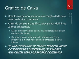 Gráfico de Caixa
 Uma forma de apresentar a informação dada pelo
resumo de cinco números.
 Antes de construir o gráfico, precisamos definir os
valores adjacentes.
 Maior e menor valores que não são discrepantes de um
conjunto de dados.;
 Ou seja, o maior valor que não ultrapassa a cerca
superior e o menor valor que não ultrapassa a cerca
inferior.
 SE, NUM CONJUNTO DE DADOS, NENHUM VALOR
É CONSIDERADO DISCREPANTE, OS VALORES
ADJACENTES SERÃO OS PRÓPRIOS EXTREMOS.
58
 