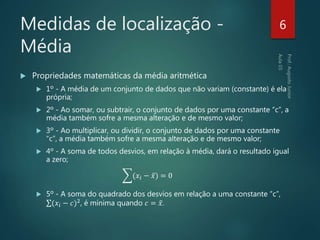 Medidas de localização -
Média
 Propriedades matemáticas da média aritmética
 1º - A média de um conjunto de dados que não variam (constante) é ela
própria;
 2º - Ao somar, ou subtrair, o conjunto de dados por uma constante “c”, a
média também sofre a mesma alteração e de mesmo valor;
 3º - Ao multiplicar, ou dividir, o conjunto de dados por uma constante
“c”, a média também sofre a mesma alteração e de mesmo valor;
 4º - A soma de todos desvios, em relação à média, dará o resultado igual
a zero;
(𝑥𝑖 − 𝑥) = 0
 5º - A soma do quadrado dos desvios em relação a uma constante “c”,
(𝑥𝑖 − 𝑐)2
, é mínima quando 𝑐 = 𝑥.
6
 