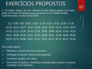 EXERCÍCIOS PROPOSTOS
1- Os dados abaixo, em rol, referem-se aos valores gastos (em reais)
pelas primeiras 50 pessoas que entraram em um determinado
supermercado, no dia 01/01/2000:
3,11 8,88 9,26 10,81 12,69 13,78 15,23 15,62 17,00 17,39
18,36 18,43 19,27 19,50 19,54 20,16 20,59 22,22 23,04 24,47
24,58 25,13 26,24 26,26 27,65 28,06 28,08 28,38 32,03 36,37
38,64 38,98 39,16 41,02 42,97 44,08 44,67 45,40 46,69 48,65
50,39 52,75 54,80 59,07 61,22 70,32 82,70 85,76 86,37 93,34
Para esses dados:
a) Obtenha o resumo de cinco números;
b) Verifique se existem valores discrepantes;
c) Construa o gráfico em caixa;
d) Com base no gráfico, classifique a distribuição quanto à simetria.
Justifique a sua resposta.
67
 