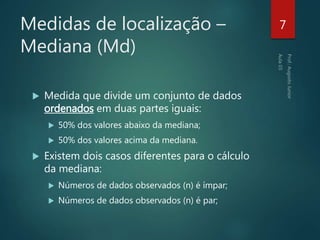 Medidas de localização –
Mediana (Md)
 Medida que divide um conjunto de dados
ordenados em duas partes iguais:
 50% dos valores abaixo da mediana;
 50% dos valores acima da mediana.
 Existem dois casos diferentes para o cálculo
da mediana:
 Números de dados observados (n) é ímpar;
 Números de dados observados (n) é par;
7
 
