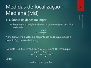 Medidas de localização –
Mediana (Md)
 Número de dados (n) ímpar
 Determinar a posição mais central (p) do conjunto de dados
ordenado;
𝑝 =
𝑛 + 1
2
A mediana será o valor do conjunto de dados que ocupa a
posição “p”, ou seja Md = 𝑥 𝑝.
Exemplo - Se X = tempo (h), e 𝑥𝑖 = 4, 5, 7, 9, 10, temos que:
𝑝 =
𝑛 + 1
2
=
5 + 1
2
= 3
Logo:
𝑀𝑑 = 𝑥 𝑝 = 𝑥3 = 7ℎ
8
 