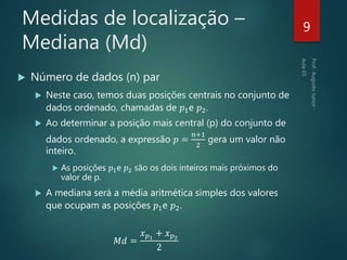 Medidas de localização –
Mediana (Md)
 Número de dados (n) par
 Neste caso, temos duas posições centrais no conjunto de
dados ordenado, chamadas de 𝑝1e 𝑝2.
 Ao determinar a posição mais central (p) do conjunto de
dados ordenado, a expressão 𝑝 =
𝑛+1
2
gera um valor não
inteiro.
 As posições 𝑝1e 𝑝2 são os dois inteiros mais próximos do
valor de p.
 A mediana será a média aritmética simples dos valores
que ocupam as posições 𝑝1e 𝑝2.
𝑀𝑑 =
𝑥 𝑝1
+ 𝑥 𝑝2
2
9
 