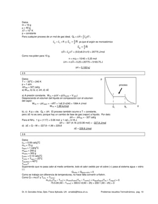 Dr. A. González Arias, Dpto. Física Aplicada. UH. arnaldo@fisica.uh.cu Problemas resueltos Termodinámica, pag. 10
Datos
m = 10 g
µ = 40 g
∆T = 10
o
K
p = constante
Para cualquier proceso de un mol de gas ideal, Qp = pH c dT∆ = ∫ ;
p vc c R= + y 3
v 2
c R= ya que el argón es monoatómico
5
p 2
c R=
pH c T∆ = ∆ = (5/2)x8.31x10 = 20775 J/mol
Como nos piden para 10 g,
n = m/µ = 10/40 = 0.25 mol
H n H∆ = ∆ = 0.25 x 20775 = 5193.75 J
∆H = 5.193 kJ
2.5
Datos:
T = - 33
o
C = 240 K
p = 1 atm
∆Hvap = 327 cal/g
a) Wrev, b) Q, c) ∆H, d) ∆E
a) A presión constante, Wrev = p∆V = p(Vliquido – V apor)
Despreciando el volumen del líquido en comparación con el volumen
del vapor:
Wrev = - pVvapor = - nRT = 1x8.31x240 = 1994.4 J/mol
Wrev = 1.99 kJ/mol
b), c) A p = cte. Qp = ∆H. El proceso también ocurre a T = constante,
pero ∆E no es cero, porque hay un cambio de fase de gas (vapor) a líquido. Por dato:
∆H = - ∆Hvap = - 327 cal/g
Para el NH3: 1 g = (1/17) = 0.06 mol; y 1 cal = 4.18 J.
∆H = - 327 (4.18 J)/(0.06 mol) = - 227.8 J/mol
d) ∆E = Q – W = -227.8 –1.99 = 229.8
∆E ≈ 229.8 J/mol
2.6
Datos
ccu = 0.09 cal/g
o
C
mcu = 75 g
cagua = 1 cal/g
o
C
magua = 200 g
mvidrio = 300 g
cvidrio = 0.12 cal/g
o
C
Tvidrio = Tagua = 25
o
C
Tequilibrio = 40
o
C
Thorno?
Suponiendo que no pasa calor al medio ambiente, todo el calor cedido por el cobre (+) pasa al sistema agua + vidrio
(-):
Qcobre + Qagua+vidrio = 0
Como se trabaja con diferencia de temperaturas, no hace falta convertir a Kelvin.
Como Q = mc∆T y ToCu = Thorno:
mcuccu(Teq – Tocu) + mvidriocvidrio(Teq – Tovidrio) + maguacagua(Teq – Toagua) = 0
75⋅0.09⋅(40 – Thorno) + 300⋅0.12(40 – 25) + 200⋅1⋅(40 – 25) = 0
p
VVL Vv
proceso
 