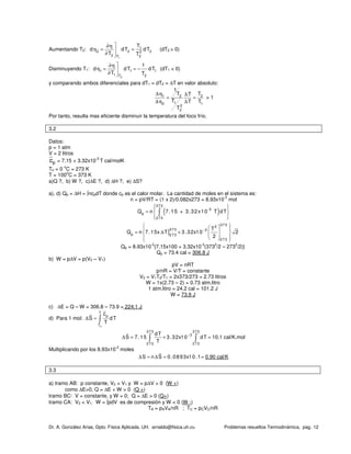 Dr. A. González Arias, Dpto. Física Aplicada. UH. arnaldo@fisica.uh.cu Problemas resueltos Termodinámica, pag. 12
Aumentando T2:
1
1
2 2 22
2 2T
T
d dT dT
T T
∂η
η = =
∂ 
(dT2 > 0)
Disminuyendo T1:
2
1 1 1
1 2T
1
d dT dT
T T
∂η
η = = −
∂ 
(dT1 < 0)
y comparando ambos diferenciales para dT1 = dT2 = ∆T en valor absoluto:
1 2 2
12 1
2
2
1
T TT
T T T
T
∆η ∆
= =
∆η ∆
> 1
Por tanto, resulta mas eficiente disminuir la temperatura del foco frío.
3.2
Datos:
p = 1 atm
V = 2 litros
cp = 7.15 + 3.32x10
-3
T cal/molK
To = 0
o
C = 273 K
T = 100
o
C = 373 K
a)Q ?, b) W ?, c)∆E ?, d) ∆H ?, e) ∆S?
a), d) Qp = ∆H = ∫ncpdT donde cp es el calor molar. La cantidad de moles en el sistema es:
n = pV/RT = (1 x 2)/0.082x273 = 8.93x10
-2
mol
( )
373
-3
p
273
Q n 7.15 + 3.32x10 T dT
  
=  
  
∫
]
373
2
373 3
p 273
273
T
Q n 7.15x T 3.32x10 2
2
−
   
= ∆ +       
Qp = 8.93x10
-2
{7.15x100 + 3.32x10
-3
(373
2
/2 – 273
2
/2)}
Qp = 73.4 cal = 306.8 J
b) W = p∆V = p(V2 – V1)
pV = nRT
p/nR = V/T = constante
V2 = V1T2/T1 = 2x373/273 = 2.73 litros
W = 1x(2.73 – 2) = 0.73 atm.litro
1 atm.litro = 24.2 cal = 101.2 J
W = 73.9 J
c) ∆E = Q – W = 306.8 – 73.9 = 224.1 J
d) Para 1 mol:
o
T
p
T
c
S dT
T
∆ = ∫
373 373
3
273 273
dT
S 7.15 3.32x10 dT
T
−
∆ = +∫ ∫ ≈ 10.1 cal/K.mol
Multiplicando por los 8.93x10
-2
moles
S n S 0.0893x10.1∆ = ∆ = ≈ 0.90 cal/K
3.3
a) tramo AB: p constante, V2 > V1 y W = p∆V > 0 (W +)
como ∆E>0, Q = ∆E + W > 0 (Q +)
tramo BC: V = constante, y W = 0; Q = ∆E > 0 (Q+)
tramo CA: V2 < V1; W = ∫pdV es de compresión y W < 0 (W -)
TA = pAVA/nR ; TC = pCVC/nR
 