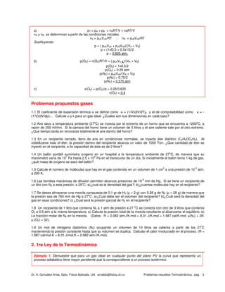Dr. A. González Arias, Dpto. Física Aplicada. UH. arnaldo@fisica.uh.cu Problemas resueltos Termodinámica, pag. 2
a) pT = pA + pB = nART/V + nBRT/V
nA y nB se determinan a partir de las condiciones iniciales
nA = poAVoA/RT ; nB = poBVoB/RT
Sustituyendo:
p = ( poAVoA + poBVoB)/(VA + VB)
p = (1xO.5 + 0.5x15)/2
p = 0.625 atm.
b) p(O2) = n(O2)RT/V = ( poAVo A)/(VA + VB)
p(O2) = 1x0.5/2
p(O2) = 0.25 atm
p(N2) = poBVoB/(VA + VB)
p(N2) = 0.75/2
p(N2) = 0.375 atm
c) x(O2) = p(O2)/p = 0.25/0.625
x(O2) = 0.4
Problemas propuestos gases
1.1 El coeficiente de expansión térmica α se define como α = (1/V)(dV/dT)p y el de compresibilidad como κ = -
(1/V)(dV/dp)T . Calcule α y k para un gas ideal. ¿Cuales son sus dimensiones en cada caso?
1.2 Aire seco a temperatura ambiente (27
o
C) se inyecta por el extremo de un horno que se encuentra a 1200
o
C, a
razón de 200 ml/min. Si la cámara del horno tiene un volumen de 5 litros y el aire caliente sale por el otro extremo.
¿Que tiempo tarda en renovarse totalmente el aire dentro del horno?
1.3 En un recipiente cerrado, lleno de aire en condiciones normales, se inyecta éter dietílico (C2H5OC2H5). Al
volatilizarse todo el éter, la presión dentro del recipiente alcanza un valor de 1050 Torr. ¿Que cantidad de éter se
inyectó en el recipiente, si la capacidad de éste es de 2 litros?
1.4 Un balón portátil suministra oxígeno en un hospital a la temperatura ambiente de 27
o
C, de manera que su
manómetro varía de 10
7
Pa hasta 2.5 x 10
6
Pa en el transcurso de un día. Si inicialmente el balón tenía 1 kg de gas,
¿qué masa de oxígeno se sacó del balón?
1.5 Calcule el número de moléculas que hay en el gas contenido en un volumen de 1 cm
3
a una presión de 10
-3
atm,
a 200 K.
1.6 Las bombas mecánicas de difusión permiten alcanzar presiones de 10
-6
mm de Hg. Si se tiene un recipiente de
un litro con N2 a esta presión, a 25
o
C; a)¿cual es la densidad del gas?; b)¿cuantas moléculas hay en el recipiente?
1.7 Se desea almacenar una mezcla compuesta de 0.1 gr de H2 (µ = 2 g) con 0.28 g de N2 (µ = 28 g) de manera que
la presión sea de 760 mm de Hg a 27
o
C. a)¿Cual debe ser el volumen del recipiente? b)¿Cuál será la densidad del
gas en esas condiciones? c) ¿Cual será la presión parcial de H2 en el recipiente?
1.8 Un recipiente de 1 litro que contenía N2 a 1 atm de presión a 27
o
C se conecta con otro de 3 litros que contenía
O2 a 0.5 atm a la misma temperatura. a) Calcule la presión total de la mezcla resultante al alcanzarse el equilibrio. b)
La fracción molar de N2 en la mezcla. (Datos: R = 0.082 atm.l/K.mol = 8.31 J/K.mol = 1.987 cal/K.mol; µ(N2) = 28;
µ.(O2) = 32].
1.9 Un mol de nitrógeno diatómico (N2) ocupando un volumen de 10 litros se calienta a partir de los 27
º
C
manteniendo la presión constante hasta que su volumen se duplica. Calcular el calor involucrado en el proceso. (R =
1.987 cal/mol.K = 8.31 J/mol.K = 0.082 atm.l/K.mol).
2. 1ra Ley de la Termodinámica
Ejemplo 1. Demuestre que para un gas ideal en cualquier punto del plano PV la curva que representa un
proceso adiabático tiene mayor pendiente que la correspondiente a un proceso isotérmico.
 