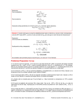 Dr. A. González Arias, Dpto. Física Aplicada. UH. arnaldo@fisica.uh.cu Problemas resueltos Termodinámica, pag. 3
Resolución:
Para la adiabática, pVγ
= C1
p = C1V
- γ
dp/dV = - γ C1 / Vγ+1
madiabática = - γ p/V .
Para la isoterma: pV = C2
p = C2/V
dp/dV = - C2/V
2
misoterma = - p/V
Evaluando ambas pendientes en el mismo punto po,Vo y tomando valores absolutos;
madiab /misot = γ = cp /cV = 1 + R/cV > 1
madiab > misot
Ejemplo 2. Cuando cierto gas se comprime adiabáticamente hasta la mitad de su volumen inicial, la temperatura
varía de 25
o
C hasta 200
o
C. ¿Cuál es el valor promedio de cp para este gas en este intervalo de temperaturas?
Resolución:
como el proceso es adiabático,
T1V1
γ-1
= T2 (V1 /2)γ-1
(γ-1)ln(2) = ln(T2/T1)
γ-1 = ( )p V pc c c− = R/( pc - R)
Sustituyendo arriba y despejando;
( )p
2 1
ln(2)
c R 1
ln T T
  
= + 
  
cp = 8.314x(1 + (0.693/0.462))
cp ≅ 20.8 J/molK
Se considera valor promedio porque se asumió que cp no varía con T en el intervalo.
Problemas Propuestos 1ra Ley
2.1 Un alumno razona lo siguiente: “en el caso de un gas ideal donde pdV =nRdT, la expresión del trabajo reversible
quedaría como Wrev = ∫pdV = nR ∫dT , y para un proceso isotérmico, como dT = 0, tendríamos W = 0”. Sin embargo,
ésta es una conclusión errónea, pues en un proceso isotérmico en un gas ideal W ≠ 0. a)¿Dónde está el error en el
razonamiento del alumno? b)¿Cómo se calcula el trabajo en un proceso isotérmico en un gas ideal?
2.2 Un mol de H2 a 27
o
C y 1 atm se comprime adiabática y reversiblemente a un volumen de 5 litros. Calcular: a) la
temperatura final y b) el trabajo realizado ¿quién realiza el trabajo?.
2.3 Un mol de gas ideal a 25
o
C y 100 atm se expande reversible e isotérmicamente hasta 5 atm. Calcular: a) W en
Joules, b) Q en calorías, c) variación de energía interna, d) variación de entalpía.
2.4 ¿Cuánto calor se necesita para que 10 gr de Argón (µ = 40g) incrementen su temperatura en 10
o
C a presión
constante?
2.5 El punto de ebullición del amoníaco NH3 (masa molar 17g) es de - 33
o
C a 760 mm de Hg, y su calor de
vaporización es de 327 cal/g. Suponga que un mol de NH3 se licua a la presión de 1 atm. Calcule: a) Wrev , b) Q, c)
∆H, d) ∆E .
2.6 Un cuerpo de cobre (c = 0.09 cal/g
o
C) de masa 75 g se saca de un horno y se introduce en 200 g de agua (c = 1
cal/g
o
C), contenida en un recipiente de vidrio de masa 300 g (c = 0.12 cal/g
o
C) que se encuentra a la temperatura de
25
º
C. Al introducir el cobre, la temperatura se estabiliza al alcanzar los 40
º
C. ¿Cuál era la temperatura del horno?
 