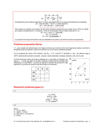 Dr. A. González Arias, Dpto. Física Aplicada. UH. arnaldo@fisica.uh.cu Problemas resueltos Termodinámica, pag. 5
∆S = ∆S1 + ∆S2 + ∆S3
273 263
a solid h
253 273
c dT H c dT
S
T 273 T
∆
∆ = + +∫ ∫
Considerando que los calores específicos no varían apreciablemente en el rango de temperaturas considerado,
∆S = 18xln(273/263) - 18x79.7 + 0.49xln(263/273)
∆S = - 4.91 cal/molK = - 20.56 J/molK
---------------------------------------------------
Para calcular la variación de entropía ∆S' del medio ambiente suponemos que el calor ∆Hsolid(-10
o
C) es cedido
por el agua reversiblemente a T constante (-10
o
C) en el termostato. Para el medio ambiente Q > 0 y
∆S' = Q/T = ∆H263 /T = 1342.8/263
∆S' = 5.1 cal/molK
∆S + ∆S' = 0.19 cal/molK > 0
La variación de entropía del sistema mas sus alrededores es positiva, por tanto el proceso es espontáneo.
Problemas propuestos 2da ley
3.1. ¿Que resulta más eficiente para una máquina térmica que funcione entre dos temperaturas dadas; aumentar la
temperatura del foco caliente o disminuir la del foco frío en la misma cantidad de grados?
3.2 Un recipiente de 2 litros a 0
o
C contiene H2S (cp = 7.15 + 3.32x10
-3
T cal/molK) a 1 atm. Se calienta el gas a
100
o
C manteniendo la presión constante. Calcular: a)calor absorbido, b)trabajo realizado, c)∆E, d)∆H, e)∆S.
3.3 Para el proceso cíclico de la figura realizado por un gas ideal; a) Complete los
signos (+, - ó cero) que faltan en la tabla; b)Calcule numéricamente el trabajo total
realizado en un ciclo ABCA. c)¿Cómo se calcula la variación de entropía en cada
segmento? d)¿Cuál es la variación total de entropía en el proceso?
Resolución problemas gases (1)
1.1
V = nRT/p
dV/dT|p = nR/p
α = 1/T, (K
-1
)
dV/dp|T = - nRT/p
2
k = 1/p (presión
-1
)
1.2
Datos
To = 27
o
C = 300 K
T = 1200
o
C = 1473 K
G = 200 ml/min = 0.2 litros/min
V = 5 litros
0 1 2 3 4
10
20
30
40
50
C
BA
V(m3
)
p(Pa)
Q W ∆E
AB +
BC +
CA
 