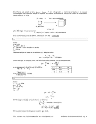 Dr. A. González Arias, Dpto. Física Aplicada. UH. arnaldo@fisica.uh.cu Problemas resueltos Termodinámica, pag. 6
Si el horno está abierto al aire, phorno = pexterior = 1 atm y la presión se mantiene constante en el proceso.
Considerando que el volumen del gas se expande al aumentar la temperatura, pero que el número de moles dentro
de ese volumen no varía,
pV = nRT ⇒ V/T = nR/p = constante,
Vo/To = V/T
y los 200 ml por minuto representan
V = Vo(T/To) = 0.02x1473/300 = 0.982 litros/minuto
Si el volumen a ocupar es de 5 litros, entonces t = 5/0.982 = 5.1 minutos
1.3
Datos:
po = 1 atm
To = 27
o
C = 300 K
p = 1050 torr = 1050/760 atm = 1.38 atm
V = 2 litros
m?
Después de inyectar el éter en el recipiente, por la ley de Dalton:
ptotal = paire + péter
péter = p – paore = 1.38 – 1 = 0.38 atm
Como cada gas se comporta como si el otro no estuviera presente, para el éter vaporizado:
pV =
m
RT
µ
;
pV
m
RT
µ
=
µ se calcula a partir de la fórmula C2H5OC2H5:
48 + 10 + 16 = 74 g
m =
74x0.38x2
0.082x300
= 2.29 g
1.4
Datos:
T = 27
o
C = 300 K
pO = 10
7
Pa
p = 2.5x10
6
Pa
mo = 1 kg
mo – m?
pV = nRT =
m
RT
µ
poVo = om
RT
µ
Dividiendo (1) entre (2), como el volumen es el mismo:
o o
p m
p m
= y por tanto: m = mo(p/po)
∆m = mo – m = mo(1 – p/po)
∆m = 1x(1 – 0.25) = 0.75 kg.
El resultado no depende del gas en cuestión (gas ideal).
4 C 4x12 48
10 H 10x1 10
1 0 1x16 16
Vo =200 ml V
 