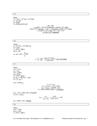 Dr. A. González Arias, Dpto. Física Aplicada. UH. arnaldo@fisica.uh.cu Problemas resueltos Termodinámica, pag. 7
1.5
Datos:
V = 1 cm
3
= 10
-3
dm
3
= 10
-3
litros
p = 10
-3
atm
T = 200 K
R = 0.082 atm.l/K.mol
pV = nRT
n = pV/RT = 10
-3
x10
-3
/0.082x200 = 6.0975 x 10
-8
moles
6.02 x 10
23
moléculas / 1 mol = x moléculas / 6.0975 x 10
-8
moles
x = 6.0975 x 10
-8
x 6.02 x 10
23
= 36.7 x 10
15
x = 3.67 x 10
16
moléculas
1.6
Datos
p = 10
-6
Torr = 10
-6
/760 atm
V = 1 litro
T = 25
o
C = 298 K
N2 (µ = 28)
a) pV = nRT =
m
RT
µ
-6
m p 28x(10 /760)
V RT 0.082x298
µ
ρ = = = = 1.51 x 10
-9
g/litro
1.7
Datos
mH2 = 0.1 g
µH2 = 2 g
mN2 = 0.28 g
µN2 = 28 gr
T = 27
o
C = 300 K
p = ptotal = 760 Torr = 1 atm
V?; ρ?; pH2 ?
a) V = nRT/ptotal
n = nh2 + nN2
nH2 = mH2/µH2 = 0.1/2 = 0.05
nN2 = mN2/µN2 = 0.28/28 = 0.01
V = (0.06 x 0.082 x 300)/1 = 1.476 litros
b) ρ = m/V = 0.38/1.476 = 0.26 g/litro
c) pH2 = xH2ptotal
xH2 = H2
H2 N2
n 0.05
n n 0.05 0.01
=
+ +
= 5/6
pH2 = (5/6)x 1 atm = 5/6 atm.
1.8
Datos:
V
o
N2 = 1 litro
p
o
N2 = 1 atm
T = 27
o
C = 300 K
 