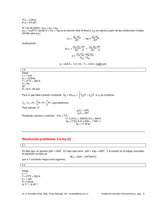 Dr. A. González Arias, Dpto. Física Aplicada. UH. arnaldo@fisica.uh.cu Problemas resueltos Termodinámica, pag. 8
V
o
O2 = 3 litros
p
o
O2 = 0.5 atm
a) Ley de Dalton: ptotal = pO2 + pN2
pO2 = nO2RT/V, donde V = VO2 + VN2 es el volumen total (4 litros) y nO2 se calcula a partir de las condiciones iniciales.
(Similar para pN2).
nO2 =
o o
O2 O2p V
RT
; nN2 =
o o
N2 N2p V
RT
Sustituyendo:
ptotal =
o o
O2 O2p V RT
RT V
+
o o
N2 N2p V RT
RT V
p =
o o o o
O2 O2 N2 N2
O2 N2
p V p V
V V
+
+
p = (3x0.5 + 1x1) /(3 + 1) = 2.5/4 = 0.625 atm
1.9
Datos:
n = 1 mol
Vo = 10 litros
T = 27
o
C = 300 K
V = 2Vo
Q?
R = 8.31 J/K.mol
Para un gas ideal a presión constante: Qp = ∆Hmolar =
2
1
T
p p
T
c dT c T= ∆∫ si cp es constante.
p v
5 7
c c R R R R
2 2
= + = + = = (gas diatómico)
Para calcular ∆T:
poVo = nRTo
poV = nRT
Dividiendo miembro a miembro: V/Vo = T/To
T= To(V/Vo) = 300(2Vo/Vo) = 600 K
Qp = (7/2)x 8.31 x 600 = 17451 J
Qp = 17.45 kJ
Resolución problemas 1ra ley (2)
2.1
Es falso que, en general, pdV = nRdT. En todo caso sería: pdV + Vdp = nRdT. Y al sustituir en el trabajo reversible,
la expresión correcta es:
Wrev = ∫pdV = ∫nRT(dV/V)
que a T constante integra como logaritmo.
2.2
Datos:
n = 1
T = 27
o
C = 300 K
p = 1 atm
V = 5 litros
a) Tf ?, b) W ?
 
