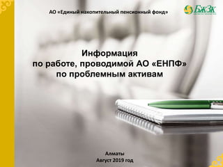 Информация
по работе, проводимой АО «ЕНПФ»
по проблемным активам
АО «Единый накопительный пенсионный фонд»
Алматы
Август 2019 год
 