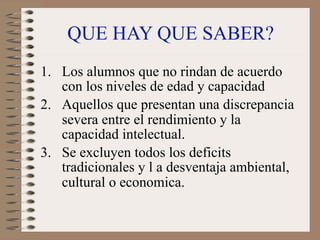 QUE HAY QUE SABER?
1. Los alumnos que no rindan de acuerdo
   con los niveles de edad y capacidad
2. Aquellos que presentan una discrepancia
   severa entre el rendimiento y la
   capacidad intelectual.
3. Se excluyen todos los deficits
   tradicionales y l a desventaja ambiental,
   cultural o economica.
 