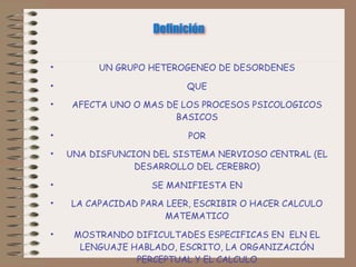 Definición


•        UN GRUPO HETEROGENEO DE DESORDENES

•                         QUE
•    AFECTA UNO O MAS DE LOS PROCESOS PSICOLOGICOS
                        BASICOS

•                         POR
•   UNA DISFUNCION DEL SISTEMA NERVIOSO CENTRAL (EL
                DESARROLLO DEL CEREBRO)

•                  SE MANIFIESTA EN
•   LA CAPACIDAD PARA LEER, ESCRIBIR O HACER CALCULO
                     MATEMATICO

•    MOSTRANDO DIFICULTADES ESPECIFICAS EN ELN EL
      LENGUAJE HABLADO, ESCRITO, LA ORGANIZACIÓN
                PERCEPTUAL Y EL CALCULO
 