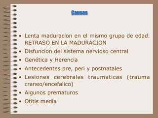 Causas



• Lenta maduracion en el mismo grupo de edad.
  RETRASO EN LA MADURACION
• Disfuncion del sistema nervioso central
• Genética y Herencia
• Antecedentes pre, peri y postnatales
• Lesiones cerebrales traumaticas (trauma
  craneo/encefalico)
• Algunos prematuros
• Otitis media
 