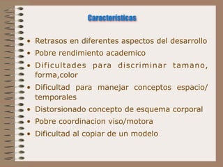 Características

• Retrasos en diferentes aspectos del desarrollo
• Pobre rendimiento academico
• Dificultades para discriminar tamano,
  forma,color
• Dificultad para manejar conceptos espacio/
  temporales
• Distorsionado concepto de esquema corporal
• Pobre coordinacion viso/motora
• Dificultad al copiar de un modelo
 