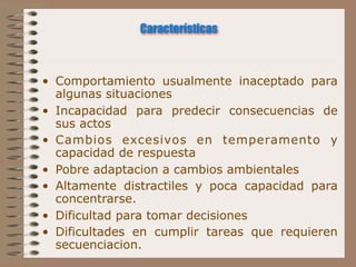 Características



• Comportamiento usualmente inaceptado para
  algunas situaciones
• Incapacidad para predecir consecuencias de
  sus actos
• Cambios excesivos en temperamento y
  capacidad de respuesta
• Pobre adaptacion a cambios ambientales
• Altamente distractiles y poca capacidad para
  concentrarse.
• Dificultad para tomar decisiones
• Dificultades en cumplir tareas que requieren
  secuenciacion.
 