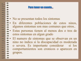 Para tener en cuenta...



• No se presentan todos los sintomas
• En diferentes poblaciones de estos ninos,
  algunos sintomas son mas comunes que otros..
• Estas personas tienen al menos dos o tres de
  estos sintomas en algun grado
• El numero de sintomas que se observan en un
  nino no indica si la discapacidad es moderada
  o severa. Es importante considerar si los
  comportamientos son cronicos o aparecen en
  grupos.
 