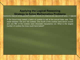 Applying the Logical Reasoning
         Strategy to Solve Mathematics Problems
A Girl Scout troop baked a batch of cookies to sell at the annual bake sale. They
made between 100 and 150 cookies. One fourth of the cookies were lemon crunch
and one fifth of the cookies were chocolate macadamia nut. What is the largest
number of cookies the troop could have baked?
 