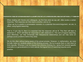 When dealing with friends and colleagues, we find that what we say will often evoke a certain
response. That response can then lead to another, and so on.
 When we try to predict a conversation scenario or a potential discussion/argument, we are, in
effect, using logical reasoning.

That is, if you say A, then it is expected that the response will be B. This then will lead to
statement C, which will likely be responded to with statement D. This sort of logical reasoning,
done effectively, can help immensely with interpersonal relationships and can help solve (or
perhaps avoid) problems before they arise.

We do this often without being aware of the actual process. However, in mathematics, we more
formally make our students aware of this thinking process. We try to guide them or train them to
think logically. Whereas it can be argued that inductive thinking (Le., going from several specific
examples to a generalization) is more natural, the logical form of reasoning requires some
practice.
 