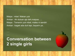 Maipa : mbel. Makan yuk
Ambar : Ah duluan aja deh,maipaa…..
Maipa : Temenin yuk mbel, males ni sendiri
Ambar : kagak ada duit tapi, bayarin ya..
….
….
….

Conversation between
2 single girls
 