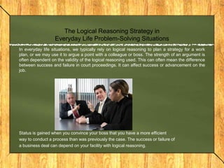 The Logical Reasoning Strategy in
                  Everyday Life Problem-Solving Situations
In everyday life situations, we typically rely on logical reasoning to plan a strategy for a work
plan, or we may use it to argue a point with a colleague or boss. The strength of an argument is
often dependent on the validity of the logical reasoning used. This can often mean the difference
between success and failure in court proceedings. It can affect success or advancement on the
job.




Status is gained when you convince your boss that you have a more efficient
way to conduct a process than was previously the case. The success or failure of
a business deal can depend on your facility with logical reasoning.
 
