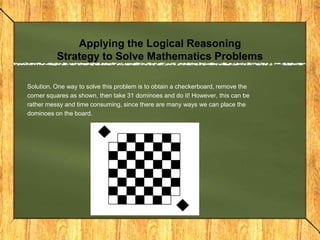 Applying the Logical Reasoning
          Strategy to Solve Mathematics Problems

Solution. One way to solve this problem is to obtain a checkerboard, remove the
corner squares as shown, then take 31 dominoes and do it! However, this can be
rather messy and time consuming, since there are many ways we can place the
dominoes on the board.
 