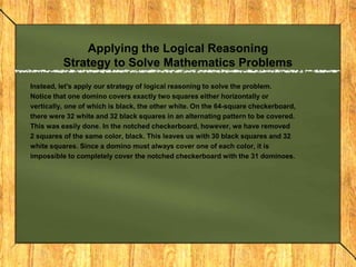 Applying the Logical Reasoning
          Strategy to Solve Mathematics Problems
Instead, let's apply our strategy of logical reasoning to solve the problem.
Notice that one domino covers exactly two squares either horizontally or
vertically, one of which is black, the other white. On the 64-square checkerboard,
there were 32 white and 32 black squares in an alternating pattern to be covered.
This was easily done. In the notched checkerboard, however, we have removed
2 squares of the same color, black. This leaves us with 30 black squares and 32
white squares. Since a domino must always cover one of each color, it is
impossible to completely cover the notched checkerboard with the 31 dominoes.
 