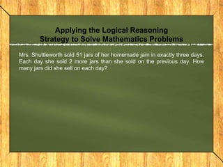 Applying the Logical Reasoning
        Strategy to Solve Mathematics Problems

Mrs. Shuttleworth sold 51 jars of her homemade jam in exactly three days.
Each day she sold 2 more jars than she sold on the previous day. How
many jars did she sell on each day?
 