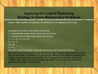 Applying the Logical Reasoning
          Strategy to Solve Mathematics Problems
Solution. Most students can approach the problem from an algebraic point of view:



x denotes the number of jars sold on the first day.
x + 2 denotes the number of jars sold on the second day.
x + 4 denotes the number of jars sold on the third day.
x + ( x + 2) + (x + 4) = 51
3x + 6 = 51
3x = 45
x = 15.
She sold 15 jars the first day, 17 jars the second day, and 19 jars the third day.
Now, let's look at this problem from the point of view of logical reasoning. She sold 51
jars on three days, an average of 17 jars per day. Because the difference between the
number sold on each day is a constant, the 17 represents the number sold on the
"middle" day. Thus on the day previous, she sold 17 - 2 or 15 jars and on the day
following, she sold 17 + 2 or 19 jars.
 