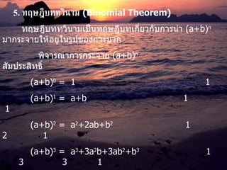 5.   ทฤษฎีบททวินาม   (Binomial Theorem) ทฤษฎีบททวินามเป็นทฤษฎีบทเกี่ยวกับการนำ  (a+b) n   มากระจายให้อยู่ในรูปของการบวก พิจารณาการกระจาย  (a+b) n   สัมประสิทธิ์   (a+b) 0  =  1   1   (a+b) 1  =  a+b   1   1   (a+b) 2  =  a 2 +2ab+b 2   1  2  1   (a+b) 3  =  a 3 +3a 2 b+3ab 2 +b 3   1  3  3  1   (a+b) 4  =  a 4 +4a 3 b+6a 2 b 2 +4ab 3 +b 4   1  4  6  4  1   (a+b) 5  =  a 5 +5a 4 b+10a 3 b 2 +10a 2 b 3 +5ab 4 +b 5   ......................................... จะพบว่าผลการกระจายมี  n+1  พจน์ และมีสัมประสิทธิ์เป็น  C n,0  , C n,1  , C n,2  ,….,C n,n   