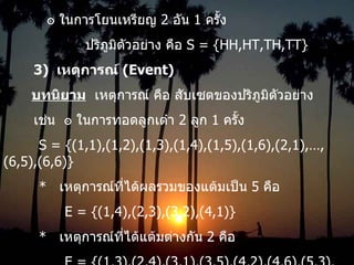 ๏ ในการโยนเหรียญ  2  อัน  1  ครั้ง ปริภูมิตัวอย่าง คือ  S = {HH,HT,TH,TT} 3)  เหตุการณ์  (Event) บทนิยาม   เหตุการณ์ คือ สับเซตของปริภูมิตัวอย่าง เช่น  ๏   ในการทอดลูกเต๋า  2  ลูก  1  ครั้ง S = {(1,1),(1,2),(1,3),(1,4),(1,5),(1,6),(2,1),…,(6,5),(6,6)} *  เหตุการณ์ที่ได้ผลรวมของแต้มเป็น  5  คือ   E = {(1,4),(2,3),(3,2),(4,1)} *  เหตุการณ์ที่ได้แต้มต่างกัน  2  คือ   E = {(1,3),(2,4),(3,1),(3,5),(4,2),(4,6),(5,3),(6,4)} 
