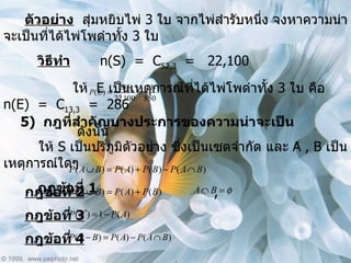 ตัวอย่าง   สุ่มหยิบไพ่  3  ใบ จากไพ่สำรับหนึ่ง จงหาความน่าจะเป็นที่ได้ไพ่โพดำทั้ง  3  ใบ วิธีทำ   n(S)  =  C 52,3   =  22,100   ให้  E  เป็นเหตุการณ์ที่ได้ไพ่โพดำทั้ง  3  ใบ คือ  n(E)  =  C 13,3   =  286   ดังนั้น  5)  กฎที่สำคัญบางประการของความน่าจะเป็น ให้  S  เป็นปริภูมิตัวอย่าง ซึ่งเป็นเซตจำกัด และ  A , B  เป็นเหตุการณ์ใดๆ กฎข้อที่  1 กฎข้อที่  2 , กฎข้อที่  3 กฎข้อที่  4 