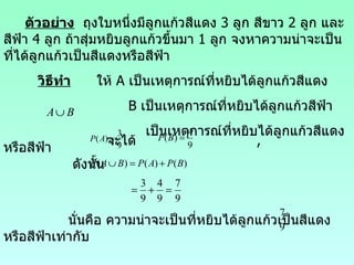 ตัวอย่าง   ถุงใบหนึ่งมีลูกแก้วสีแ ดง  3  ลูก สีขาว  2  ลูก และสีฟ้า  4  ลูก ถ้าสุ่มหยิบลูกแก้วขึ้นมา  1  ลูก จงหาความน่าจะเป็นที่ได้ลูกแก้วเป็นสีแดงหรือสีฟ้า วิธีทำ   ให้  A  เป็นเหตุการณ์ที่หยิบได้ลูกแก้วสีแดง B  เป็นเหตุการณ์ที่หยิบได้ลูกแก้วสีฟ้า เป็นเหตุการณ์ที่หยิบได้ลูกแก้วสีแดงหรือสีฟ้า จะได้  , ดังนั้น นั่นคือ  ความน่าจะเป็นที่หยิบได้ลูกแก้วเป็นสีแดงหรือสีฟ้าเท่ากับ  