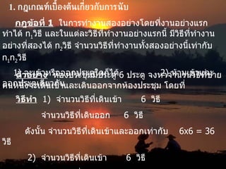1.  กฎเกณฑ์เบื้องต้นเกี่ยวกับการนับ กฎข้อที่  1   ในการทำงานสองอย่างโดยที่งานอย่างแรกทำได้  n 1 วิธี และในแต่ละวิธีที่ทำงานอย่างแรกนี้ มีวิธีที่ทำงานอย่างที่สองได้  n 2 วิธี จำนวนวิธีที่ทำงานทั้งสองอย่างนี้เท่ากับ  n 1 n 2 วิธี ตัวอย่าง   ห้องประชุมมีประตู  6  ประตู จงหาจำนวนวิธีที่ชายคนหนึ่งจะเดินเข้าและเดินออกจากห้องประชุม โดยที่ 1)  จะเข้าหรือออกประตูใดก็ได้ 2)  ห้ามเข้าและออกประตูเดียวกัน วิธีทำ   1)  จำนวนวิธีที่เดินเข้า  6  วิธี   จำนวนวิธีที่เดินออก  6  วิธี ดังนั้น จำนวนวิธีที่เดินเข้าและออกเท่ากับ  6 x 6  = 36   วิธี      2 )  จำนวนวิธีที่เดินเข้า  6  วิธี   จำนวนวิธีที่เดินออก  5  วิธี ดังนั้น จำนวนวิธีที่เดินเข้าและออกไม่ซ้ำประตูเดิมเท่ากับ  6 x 5  = 3 0  วิธี    