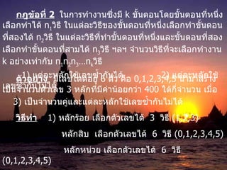 กฎข้อที่  2   ในการทำงานซึ่งมี  k  ขั้นตอนโดยขั้นตอนที่หนึ่งเลือกทำได้  n 1 วิธี ในแต่ละวิธีของขั้นตอนที่หนึ่งเลือกทำขั้นตอนที่สองได้  n 2 วิธี ในแต่ละวิธีที่ทำขั้นตอนที่หนึ่งและขั้นตอนที่สองเลือกทำขั้นตอนที่สามได้  n 3 วิธี ฯลฯ จำนวนวิธีที่จะเลือกทำงาน  k  อย่างเท่ากับ  n 1 n 2 n 3 …n k วิธี  ตัวอย่าง   มีเลขโดดอยู่  6  ตัว คือ  0,1,2,3,4,5  นำมาสร้างเป็นจำนวนตัวเลข  3  หลักที่มีค่าน้อยกว่า  400  ได้กี่จำนวน เมื่อ 1)  แต่ละหลักใช้เลขซ้ำกันได้ 2)  แต่ละหลักใช้เลข ซ้ำกันไม่ได้ 3)  เป็นจำนวนคู่และแต่ละหลักใช้เลข ซ้ำกันไม่ได้ วิธีทำ   1)  หลักร้อย เลือกตัวเลขได้  3  วิธี  (1,2,3)     หลักสิบ  เลือกตัวเลขได้  6  วิธี  (0,1,2,3,4,5)   หลักหน่วย เลือกตัวเลขได้  6  วิธี  (0,1,2,3,4,5) ดังนั้น  จำนวนเลขสามหลัก ที่น้อยกว่า  400   มี  3 x6x6   = 108  วิธี    