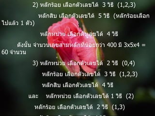 2)  หลักร้อย เลือกตัวเลขได้  3  วิธี  (1,2,3)   หลักสิบ เลือกตัวเลขได้  5  วิธี  ( หลักร้อยเลือกไปแล้ว  1  ตัว )   หลักหน่วย เลือกตัวเลขได้  4  วิธี ดังนั้น จำนวนเลขสามหลักที่น้อยกว่า  400   มี  3x5x4 = 60   จำนวน   3)  หลักหน่วย เลือกตัวเลขได้  2  วิธี  (0,4)   หลักร้อย เลือกตัวเลขได้  3  วิธี  (1,2,3)   หลักสิบ เลือกตัวเลขได้  4  วิธี   และ  หลักหน่วย เลือกตัวเลขได้  1  วิธี  (2)   หลักร้อย เลือกตัวเลขได้  2  วิธี  (1,3)   หลักสิบ เลือกตัวเลขได้  4  วิธี ดังนั้น จำนวนคู่สามหลักที่น้อยกว่า  400   มี  (2x3x4)+(1x2x4) = 32  จำนวน   